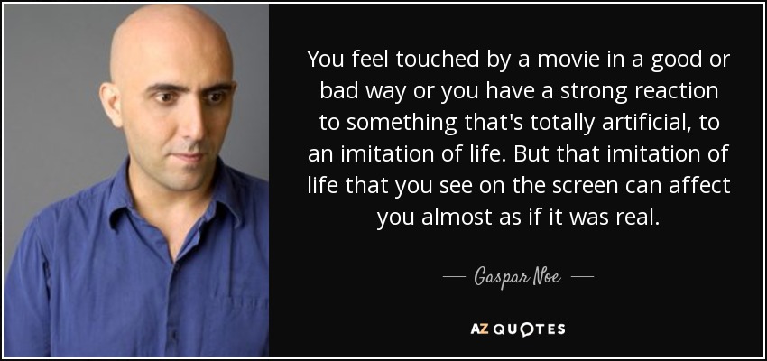 You feel touched by a movie in a good or bad way or you have a strong reaction to something that's totally artificial, to an imitation of life. But that imitation of life that you see on the screen can affect you almost as if it was real. - Gaspar Noe