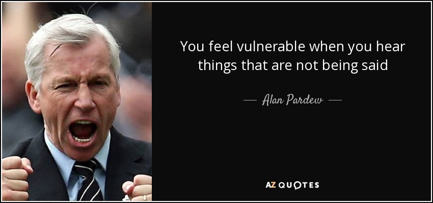 You feel vulnerable when you hear things that are not being said - Alan Pardew