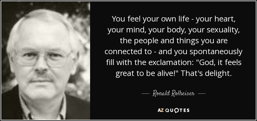 You feel your own life - your heart, your mind, your body, your sexuality, the people and things you are connected to - and you spontaneously fill with the exclamation: 