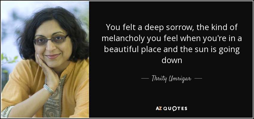 You felt a deep sorrow, the kind of melancholy you feel when you're in a beautiful place and the sun is going down - Thrity Umrigar