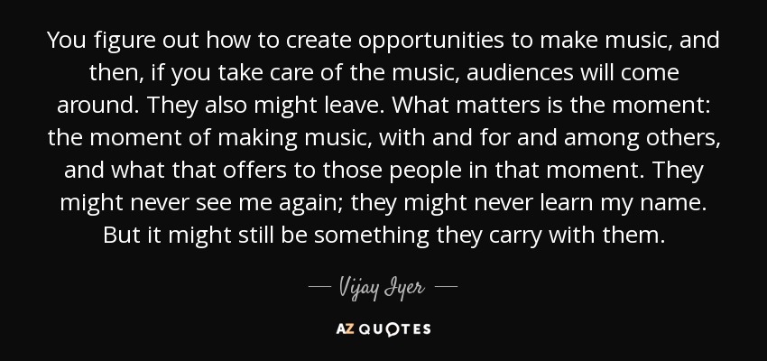You figure out how to create opportunities to make music, and then, if you take care of the music, audiences will come around. They also might leave. What matters is the moment: the moment of making music, with and for and among others, and what that offers to those people in that moment. They might never see me again; they might never learn my name. But it might still be something they carry with them. - Vijay Iyer