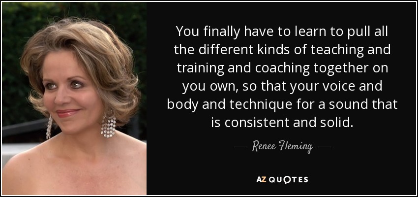 You finally have to learn to pull all the different kinds of teaching and training and coaching together on you own, so that your voice and body and technique for a sound that is consistent and solid. - Renee Fleming