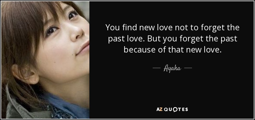 You find new love not to forget the past love. But you forget the past because of that new love. - Ayaka