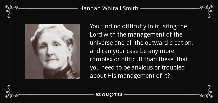 You find no difficulty in trusting the Lord with the management of the universe and all the outward creation, and can your case be any more complex or difficult than these, that you need to be anxious or troubled about His management of it? - Hannah Whitall Smith
