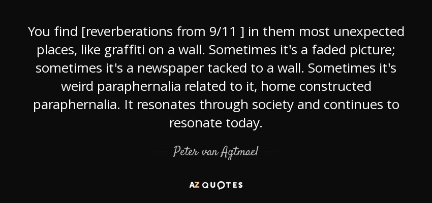 You find [reverberations from 9/11 ] in them most unexpected places, like graffiti on a wall. Sometimes it's a faded picture; sometimes it's a newspaper tacked to a wall. Sometimes it's weird paraphernalia related to it, home constructed paraphernalia. It resonates through society and continues to resonate today. - Peter van Agtmael