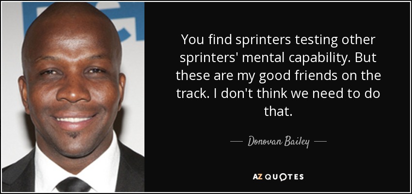 You find sprinters testing other sprinters' mental capability. But these are my good friends on the track. I don't think we need to do that. - Donovan Bailey