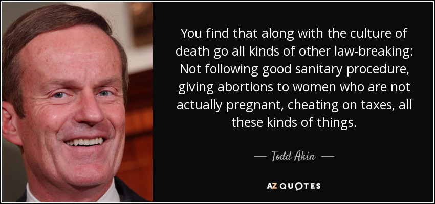 You find that along with the culture of death go all kinds of other law-breaking: Not following good sanitary procedure, giving abortions to women who are not actually pregnant, cheating on taxes, all these kinds of things. - Todd Akin