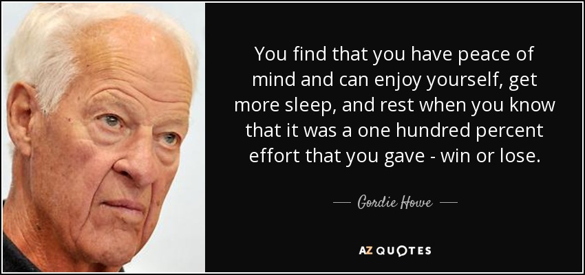 You find that you have peace of mind and can enjoy yourself, get more sleep, and rest when you know that it was a one hundred percent effort that you gave - win or lose. - Gordie Howe