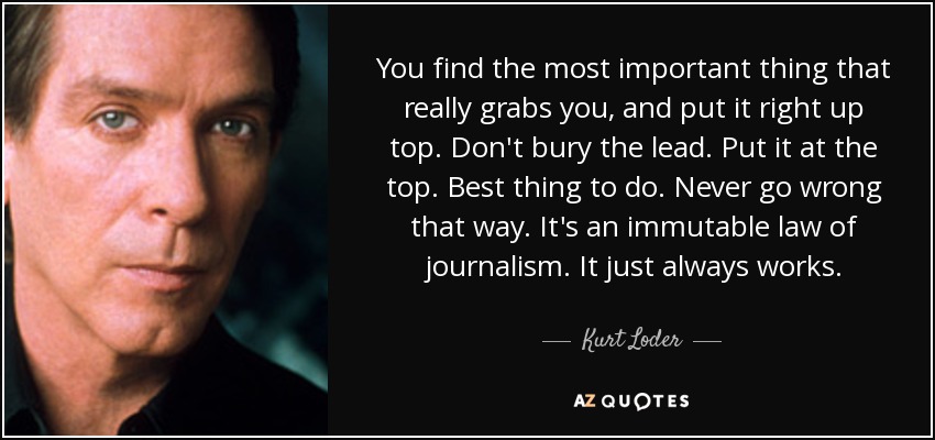 You find the most important thing that really grabs you, and put it right up top. Don't bury the lead. Put it at the top. Best thing to do. Never go wrong that way. It's an immutable law of journalism. It just always works. - Kurt Loder