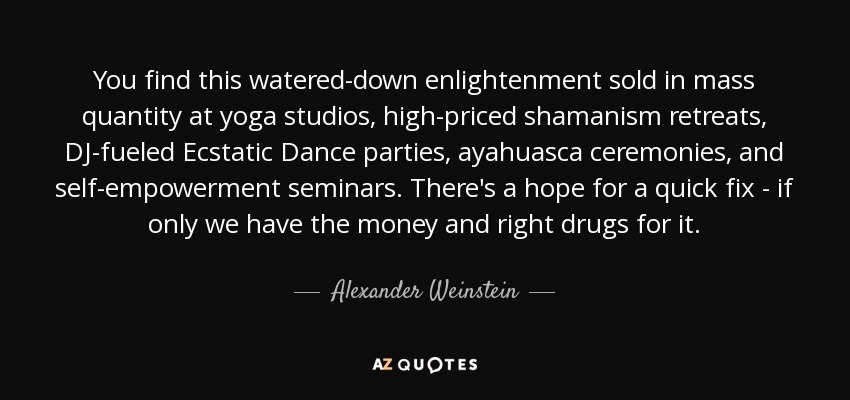 You find this watered-down enlightenment sold in mass quantity at yoga studios, high-priced shamanism retreats, DJ-fueled Ecstatic Dance parties, ayahuasca ceremonies, and self-empowerment seminars. There's a hope for a quick fix - if only we have the money and right drugs for it. - Alexander Weinstein