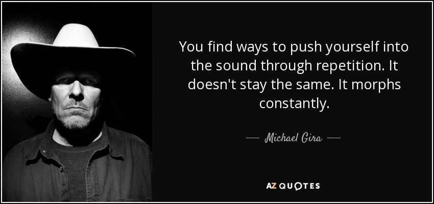 You find ways to push yourself into the sound through repetition. It doesn't stay the same. It morphs constantly. - Michael Gira