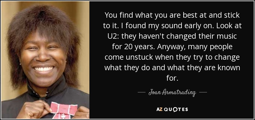 You find what you are best at and stick to it. I found my sound early on. Look at U2: they haven't changed their music for 20 years. Anyway, many people come unstuck when they try to change what they do and what they are known for. - Joan Armatrading