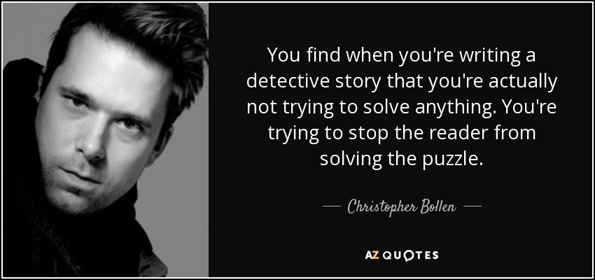 You find when you're writing a detective story that you're actually not trying to solve anything. You're trying to stop the reader from solving the puzzle. - Christopher Bollen