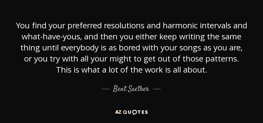 You find your preferred resolutions and harmonic intervals and what-have-yous, and then you either keep writing the same thing until everybody is as bored with your songs as you are, or you try with all your might to get out of those patterns. This is what a lot of the work is all about. - Bent Saether