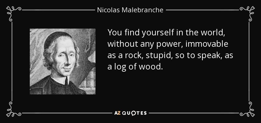 You find yourself in the world, without any power, immovable as a rock, stupid, so to speak, as a log of wood. - Nicolas Malebranche