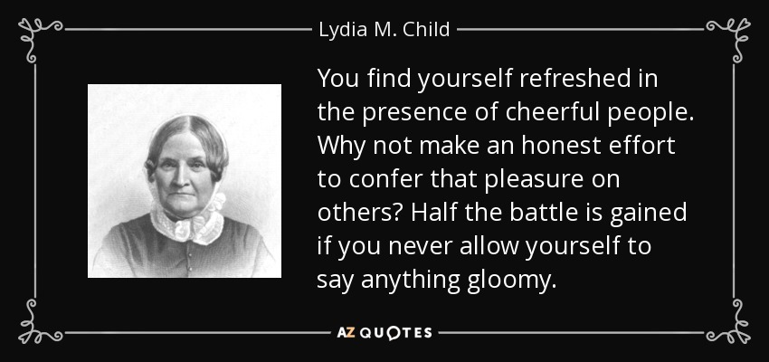 You find yourself refreshed in the presence of cheerful people. Why not make an honest effort to confer that pleasure on others? Half the battle is gained if you never allow yourself to say anything gloomy. - Lydia M. Child