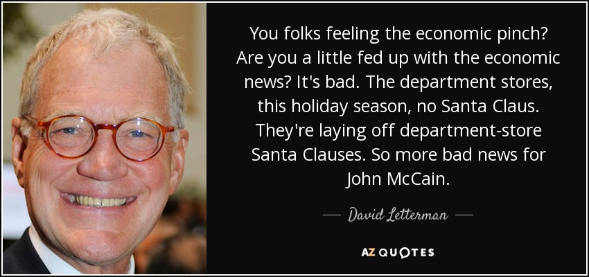 You folks feeling the economic pinch? Are you a little fed up with the economic news? It's bad. The department stores, this holiday season, no Santa Claus. They're laying off department-store Santa Clauses. So more bad news for John McCain. - David Letterman