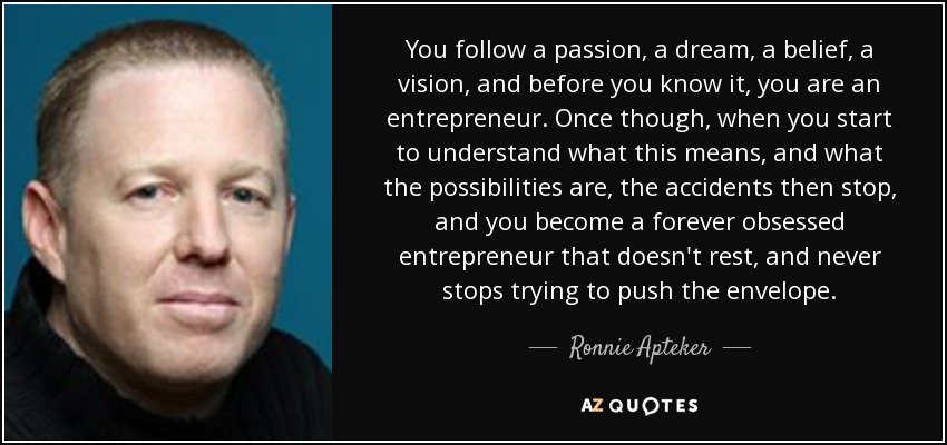 You follow a passion, a dream, a belief, a vision, and before you know it, you are an entrepreneur. Once though, when you start to understand what this means, and what the possibilities are, the accidents then stop, and you become a forever obsessed entrepreneur that doesn't rest, and never stops trying to push the envelope. - Ronnie Apteker