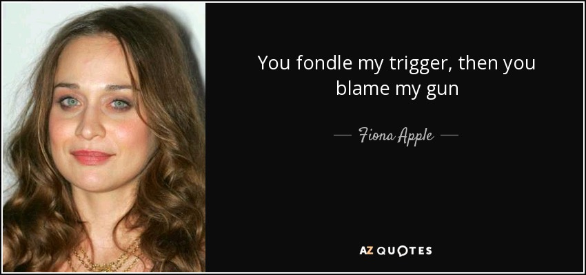 You fondle my trigger, then you blame my gun - Fiona Apple