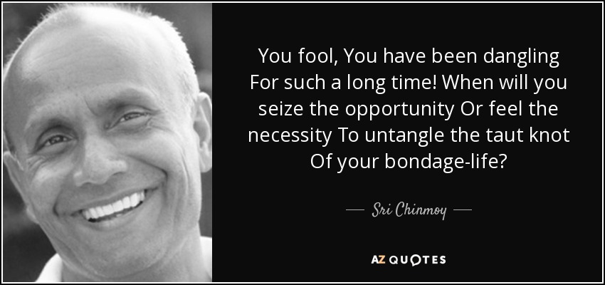 You fool, You have been dangling For such a long time! When will you seize the opportunity Or feel the necessity To untangle the taut knot Of your bondage-life? - Sri Chinmoy