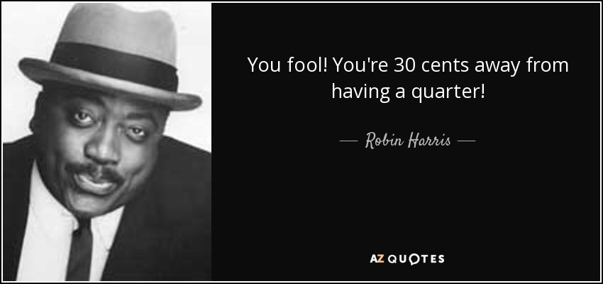 You fool! You're 30 cents away from having a quarter! - Robin Harris