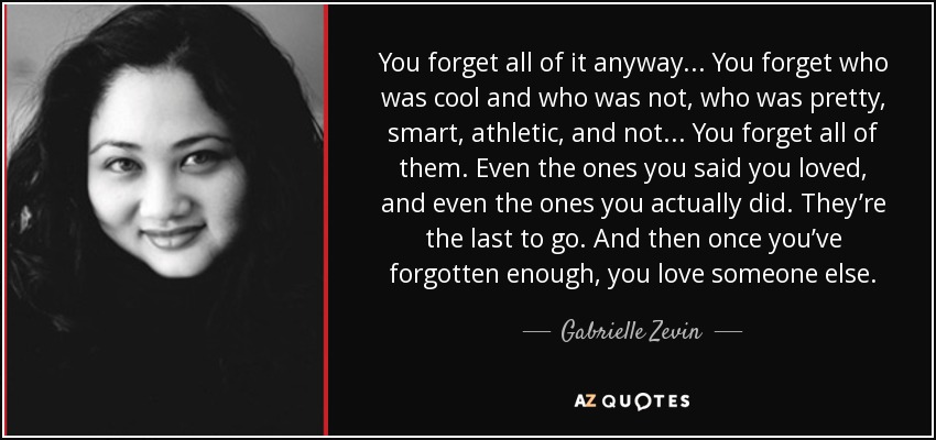 You forget all of it anyway. . . You forget who was cool and who was not, who was pretty, smart, athletic, and not. . . You forget all of them. Even the ones you said you loved, and even the ones you actually did. They’re the last to go. And then once you’ve forgotten enough, you love someone else. - Gabrielle Zevin