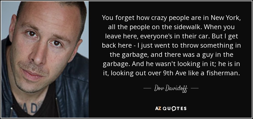 You forget how crazy people are in New York, all the people on the sidewalk. When you leave here, everyone's in their car. But I get back here - I just went to throw something in the garbage, and there was a guy in the garbage. And he wasn't looking in it; he is in it, looking out over 9th Ave like a fisherman. - Dov Davidoff