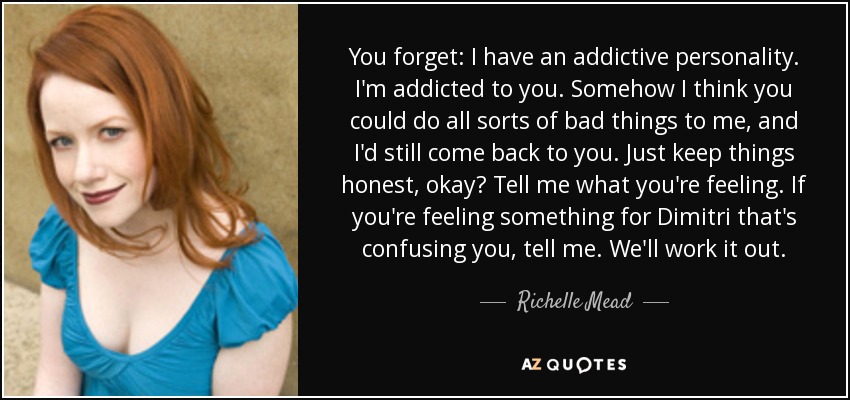 You forget: I have an addictive personality. I'm addicted to you. Somehow I think you could do all sorts of bad things to me, and I'd still come back to you. Just keep things honest, okay? Tell me what you're feeling. If you're feeling something for Dimitri that's confusing you, tell me. We'll work it out. - Richelle Mead