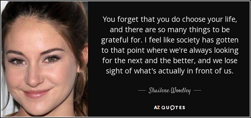 You forget that you do choose your life, and there are so many things to be grateful for. I feel like society has gotten to that point where we're always looking for the next and the better, and we lose sight of what's actually in front of us. - Shailene Woodley