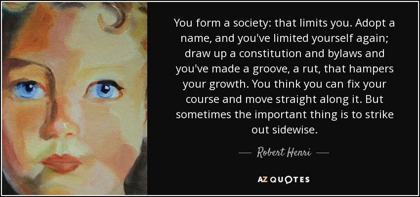 You form a society: that limits you. Adopt a name, and you've limited yourself again; draw up a constitution and bylaws and you've made a groove, a rut, that hampers your growth. You think you can fix your course and move straight along it. But sometimes the important thing is to strike out sidewise. - Robert Henri