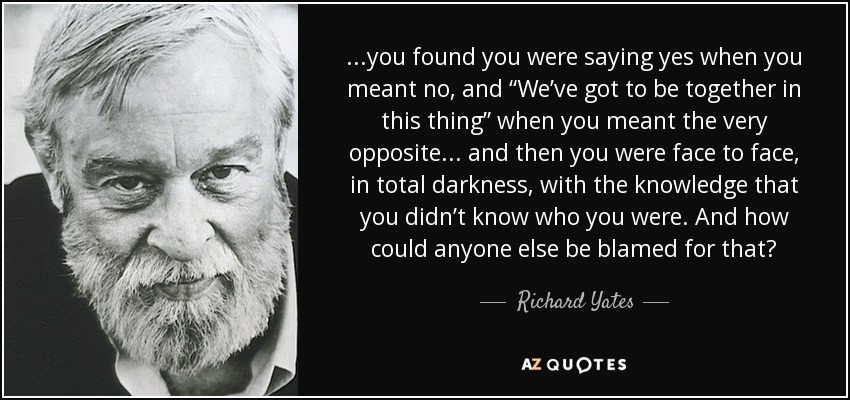 ...you found you were saying yes when you meant no, and “We’ve got to be together in this thing” when you meant the very opposite ... and then you were face to face, in total darkness, with the knowledge that you didn’t know who you were. And how could anyone else be blamed for that? - Richard Yates