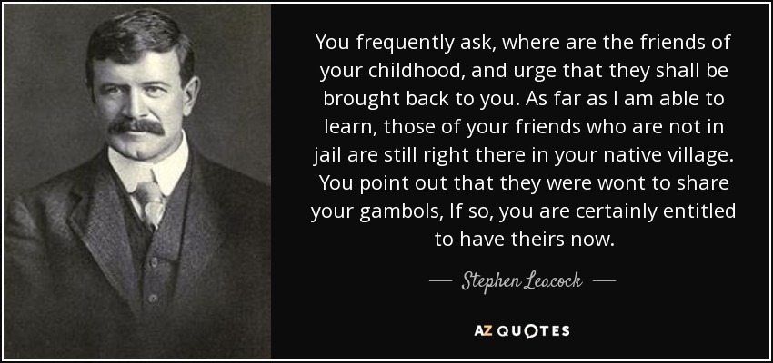 You frequently ask, where are the friends of your childhood, and urge that they shall be brought back to you. As far as I am able to learn, those of your friends who are not in jail are still right there in your native village. You point out that they were wont to share your gambols, If so, you are certainly entitled to have theirs now. - Stephen Leacock