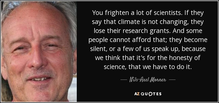 You frighten a lot of scientists. If they say that climate is not changing, they lose their research grants. And some people cannot afford that; they become silent, or a few of us speak up, because we think that it's for the honesty of science, that we have to do it. - Nils-Axel Morner