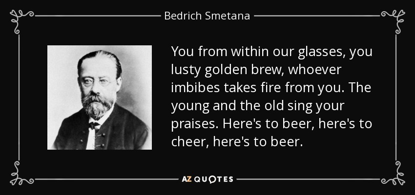 You from within our glasses, you lusty golden brew, whoever imbibes takes fire from you. The young and the old sing your praises. Here's to beer, here's to cheer, here's to beer. - Bedrich Smetana