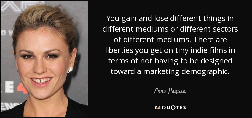 You gain and lose different things in different mediums or different sectors of different mediums. There are liberties you get on tiny indie films in terms of not having to be designed toward a marketing demographic. - Anna Paquin