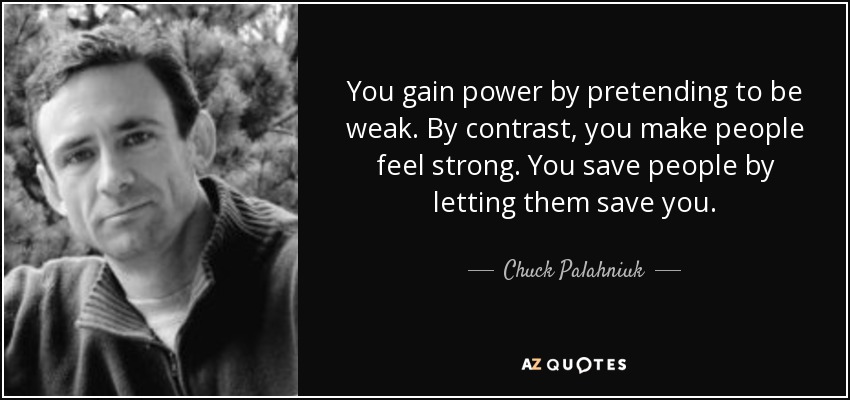 You gain power by pretending to be weak. By contrast, you make people feel strong. You save people by letting them save you. - Chuck Palahniuk
