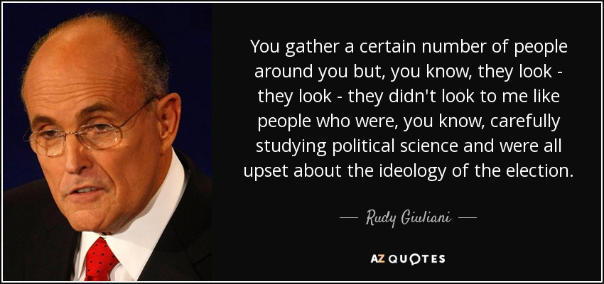 You gather a certain number of people around you but, you know, they look - they look - they didn't look to me like people who were, you know, carefully studying political science and were all upset about the ideology of the election. - Rudy Giuliani