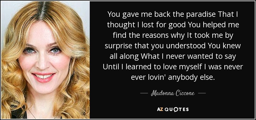 You gave me back the paradise That I thought I lost for good You helped me find the reasons why It took me by surprise that you understood You knew all along What I never wanted to say Until I learned to love myself I was never ever lovin' anybody else. - Madonna Ciccone