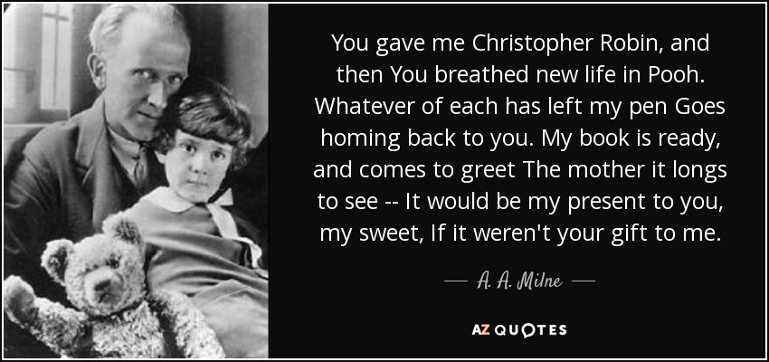 You gave me Christopher Robin, and then You breathed new life in Pooh. Whatever of each has left my pen Goes homing back to you. My book is ready, and comes to greet The mother it longs to see -- It would be my present to you, my sweet, If it weren't your gift to me. - A. A. Milne
