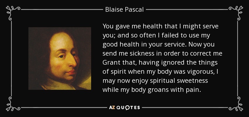 You gave me health that I might serve you; and so often I failed to use my good health in your service. Now you send me sickness in order to correct me Grant that, having ignored the things of spirit when my body was vigorous, I may now enjoy spiritual sweetness while my body groans with pain. - Blaise Pascal