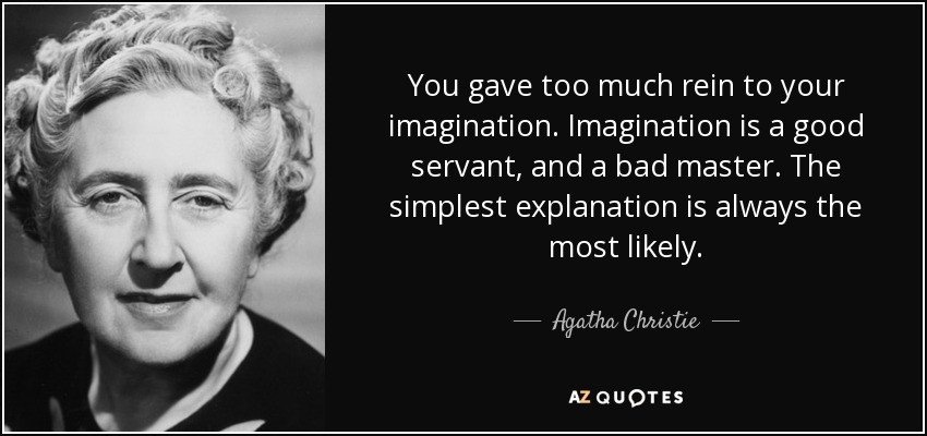 You gave too much rein to your imagination. Imagination is a good servant, and a bad master. The simplest explanation is always the most likely. - Agatha Christie