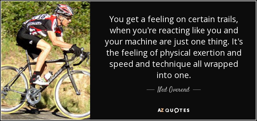 You get a feeling on certain trails, when you're reacting like you and your machine are just one thing. It's the feeling of physical exertion and speed and technique all wrapped into one. - Ned Overend