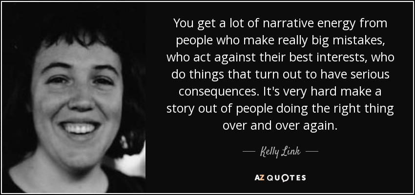 You get a lot of narrative energy from people who make really big mistakes, who act against their best interests, who do things that turn out to have serious consequences. It's very hard make a story out of people doing the right thing over and over again. - Kelly Link