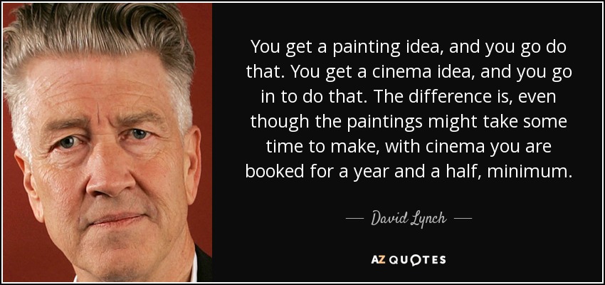 You get a painting idea, and you go do that. You get a cinema idea, and you go in to do that. The difference is, even though the paintings might take some time to make, with cinema you are booked for a year and a half, minimum. - David Lynch