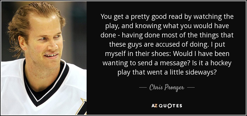 You get a pretty good read by watching the play, and knowing what you would have done - having done most of the things that these guys are accused of doing. I put myself in their shoes: Would I have been wanting to send a message? Is it a hockey play that went a little sideways? - Chris Pronger