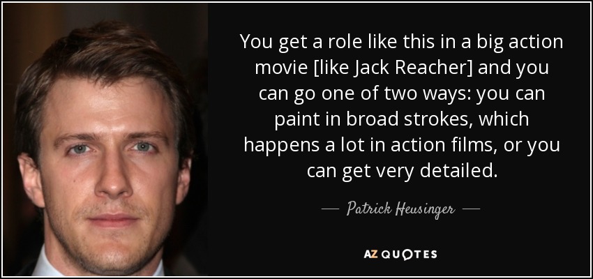 You get a role like this in a big action movie [like Jack Reacher] and you can go one of two ways: you can paint in broad strokes, which happens a lot in action films, or you can get very detailed. - Patrick Heusinger