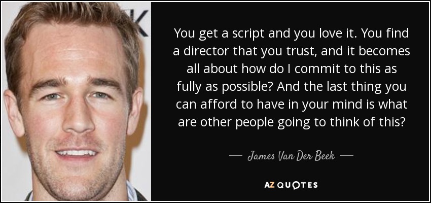 You get a script and you love it. You find a director that you trust, and it becomes all about how do I commit to this as fully as possible? And the last thing you can afford to have in your mind is what are other people going to think of this? - James Van Der Beek