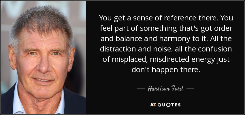 You get a sense of reference there. You feel part of something that's got order and balance and harmony to it. All the distraction and noise, all the confusion of misplaced, misdirected energy just don't happen there. - Harrison Ford