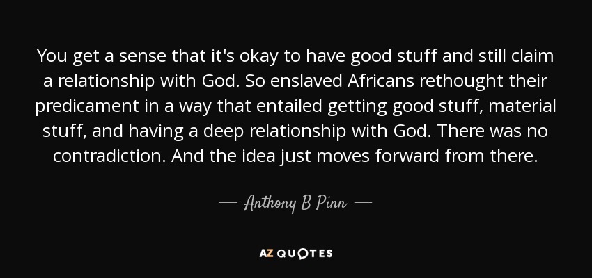 You get a sense that it's okay to have good stuff and still claim a relationship with God. So enslaved Africans rethought their predicament in a way that entailed getting good stuff, material stuff, and having a deep relationship with God. There was no contradiction. And the idea just moves forward from there. - Anthony B Pinn