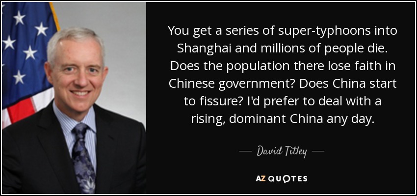 You get a series of super-typhoons into Shanghai and millions of people die. Does the population there lose faith in Chinese government? Does China start to fissure? I'd prefer to deal with a rising, dominant China any day. - David Titley